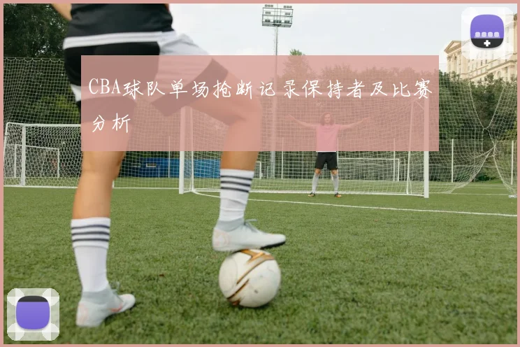 CBA球队单场抢断记录保持者及比赛分析