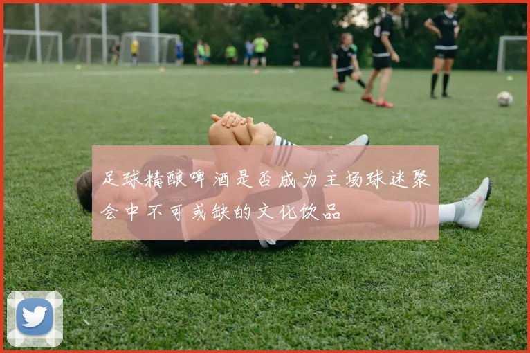 足球精酿啤酒是否成为主场球迷聚会中不可或缺的文化饮品