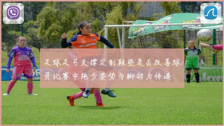 足球足弓支撑定制鞋垫是否改善球员比赛中跑步姿势与脚部力传递