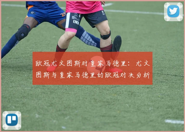 欧冠尤文图斯对皇家马德里：尤文图斯与皇家马德里的欧冠对决分析