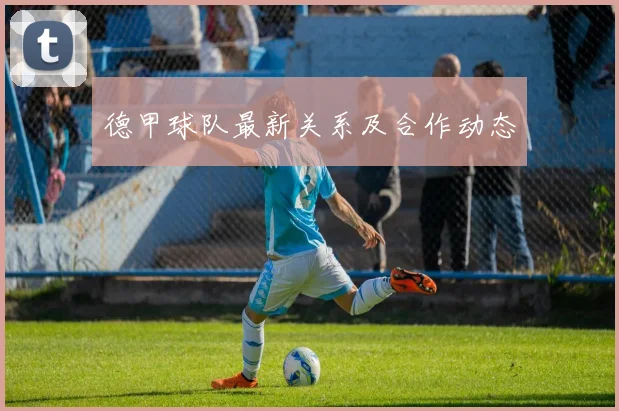 德甲球队最新关系及合作动态
